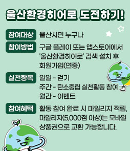 울산환경히어로 도전하기!
ㆍ참여대상 : 울산시민 누구나
ㆍ참여방법 : 구글 플레이 또는 앱스토어에서 '울산환경히어로' 검색 설치 후 회원가입(연중)
ㆍ실천항목
일일 - 걷기
주간 - 탄소중립 실천활동 참여
월간 - 이벤트
ㆍ참여혜택
활동 참여 완료 시 마일리지 적립, 마일리지(5,000점 이상)는 모바일 상품권으로 교환 가능합니다.