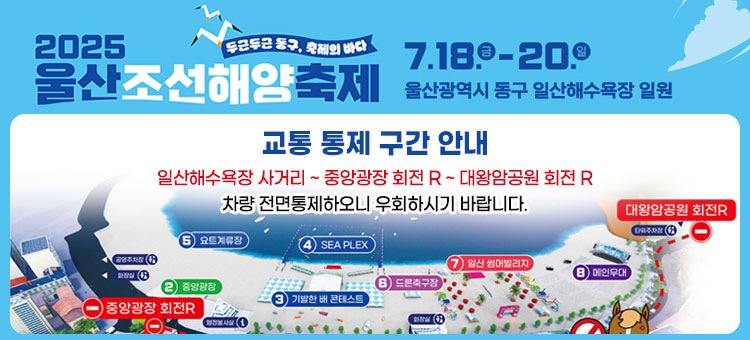 두근두근 동구, 축제의바다
2025
울산조선해양축제
2025 ULSAN SHIPBUILDING & SEA FESTIVAL
2025. 7. 18.금~20.일 울산 동구 해수욕장 일원
교통 통제 구간 안내
일산해수욕장 사거리 ~ 중앙광장 회전 R ~ 대왕암공원 회전 R
차량 전면통제하오니 우회하시기 바랍니다.