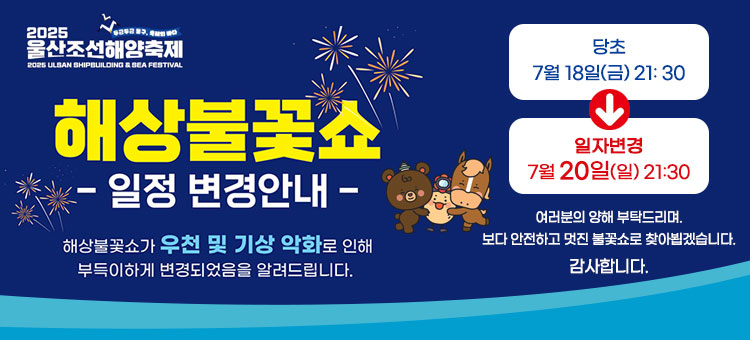2025 울산조선해양축제
해상불꽃쇼
일정 변경 안내
해상불꽃쇼가 우천 및 기상 악화로 인해
부득이하게 변경되었음을 알려드립니다.
당초 7월 18일(금) 21: 30 → 일자변경 7월 20일(일) 21:30
여러분의 양해 부탁드리며.
보다 안전하고 멋진 불꽃쇼로 찾아뵙겠습니다.
감사합니다.