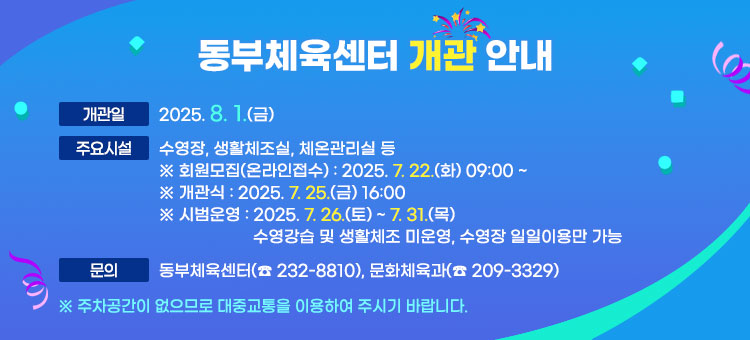 동부체육센터 개관 안내
ㆍ개관일 : 2025. 8. 1.(금)  
ㆍ주요시설 : 수영장, 생활체조실, 체온관리실 등
※ 회원모집(온라인접수) : 2025. 7. 22.(화) 09:00 ~ 
※ 개관식 : 2025. 7. 25(금) 16:00
※ 시범운영 : 2025. 7. 26.(토) ~ 7. 31.(목) / 수영강습 및 생활체조 미운영, 수영장 일일이용만 가능
ㆍ문의 : 동부체육센터(☎ 232-8810), 문화체육과(☎ 209-3329)
※ 주차공간이 없으므로 대중교통을 이용하여 주시기 바랍니다.