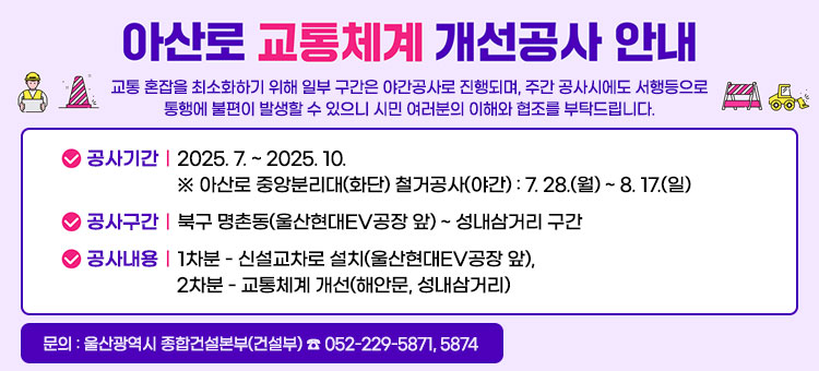 아산로 교통체계 개선공사(1차, 2차) 알림
교통 혼잡을 최소화하기 위해 일부 구간은 야간공사로 진행되며, 주간 공사시에도 서행등으로 통행에 불편이 발생할 수 있으니 시민 여러분의 이해와 협조를 부탁드립니다.
ㆍ공사기간 : 2025. 7. ~ 2025. 10.
※ 아산로 중앙분리대(화단) 철거공사(야간): 7. 28.(월) ~ 8. 17.(일)
ㆍ공사구간 : 북구 명촌동(울산현대EV공장 앞) ~ 성내삼거리 구간
ㆍ공사내용 : 1차분 - 신설교차로 설치(울산현대EV공장 앞)
2차분 - 교통체계 개선(해안문, 성내삼거리)
문의: 울산광역시 종합건설본부(건설부) ☎ 052-229-5871, 5874