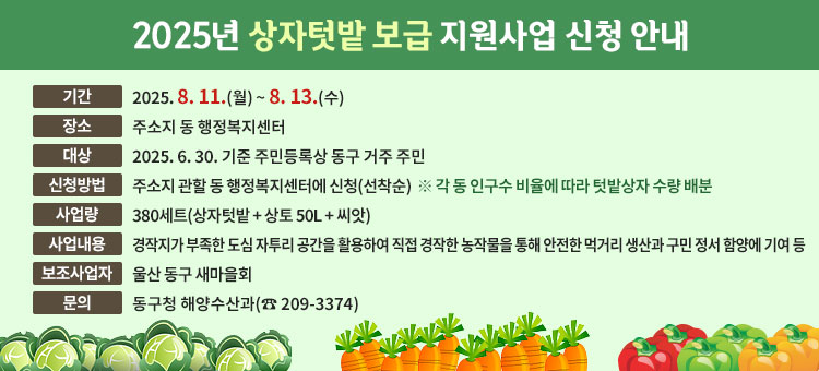 2025년 상자텃밭 보급 지원사업 신청 안내
ㆍ기간 : 2025. 8. 11.(월) ~ 8. 13.(수) 
ㆍ장소 : 주소지 동 행정복지센터
ㆍ대상 : 2025. 6. 30. 기준 주민등록상 동구 거주 주민
ㆍ신청방법 : 주소지 관할 동 행정복지센터에 신청(선착순)
※ 각 동 인구수 비율에 따라 텃밭상자 수량 배분
ㆍ사 업 량 : 380세트(상자텃밭 + 상토 50L + 씨앗) 
ㆍ사업내용 : 경작지가 부족한 도심 자투리 공간을 활용하여 직접 경작한 농작물을 통해 안전한 먹거리 생산과 구민 정서 함양에 기여 등
ㆍ보조사업자 : 울산 동구 새마을회
ㆍ문의 : 동구청 해양수산과(☎ 209-3374)