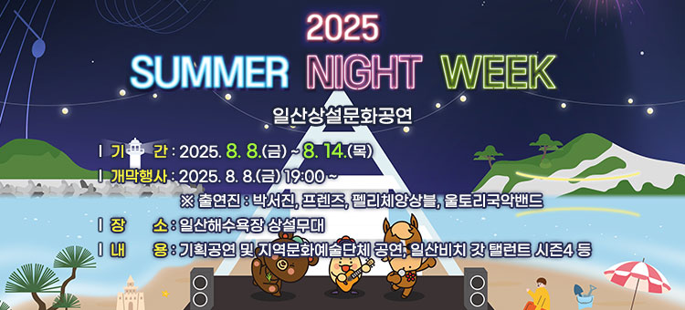2025 SUMMER NIGHT WEEK
일산상설문화공연
ㆍ기간 : 2025. 8. 8.(금) ~ 8. 14.(목) 
ㆍ개막행사: 2025. 8. 8.(금) 19:00 ~ 
※ 출연진  : 박서진, 프렌즈, 펠리체앙상블, 울토리국악밴드
ㆍ장소 : 일산해수욕장 상설무대
ㆍ내용 : 기획공연 및 지역문화예술단체 공연, 일산비치 갓 탤런트 시즌4 등