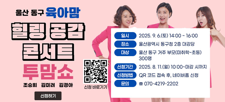 울산 동구 육아맘
힐링 공감 콘서트
투맘쇼
조승희 김미려 김경아
ㆍ일시 : 2025. 9. 6.(토) 14:00 ~ 16:00
ㆍ장소 : 울산광역시 동구청 2층 대강당
ㆍ대상 : 울산 동구 거주 부모(미취학~초등) 300명
ㆍ신청기간 : 2025. 8. 11.(월) 10:00~마감 시까지
ㆍ신청방법 : QR 코드 접속 후, 네이버폼 신청
ㆍ문의 : ☎ 070-4219-2202
QR코드 신청 바로가기 https://naver.me/5sGnDxo3
신청하기