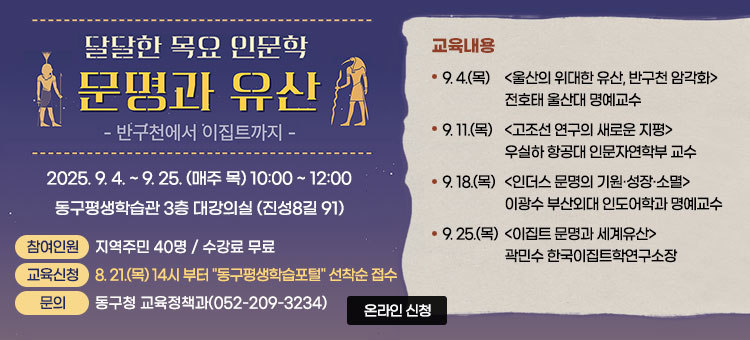 달달한 목요 인문학
문명과 유산
– 반구천에서 이집트까지
2025. 9. 4. ~ 9. 25. (매주 목) 10:00 ~ 12:00
동구평생학습관 3층 대강의실 (진성8길 91)
ㆍ참여인원 : 지역주민 40명 / 수강료 무료
ㆍ교육신청 : 8. 21.(목) 14시 부터 "동구평생학습포털" 선착순 접수
ㆍ문의 : 동구청 교육정책과(052-209-3234)
ㆍ교육내용 
- 9. 4.(목)  (울산의 위대한 유산, 반구천 암각화) 전호태 울산대 명예교수
- 9. 11.(목) (고조선 연구의 새로운 지평) 우실하 항공대 인문자연학부 교수
- 9. 18.(목) (인더스 문명의 기원·성장·소멸) 이광수 부산외대 인도어학과 명예교수
- 9. 25.(목) (이집트 문명과 세계유산) 곽민수 한국이집트학연구소장
온라인 신청