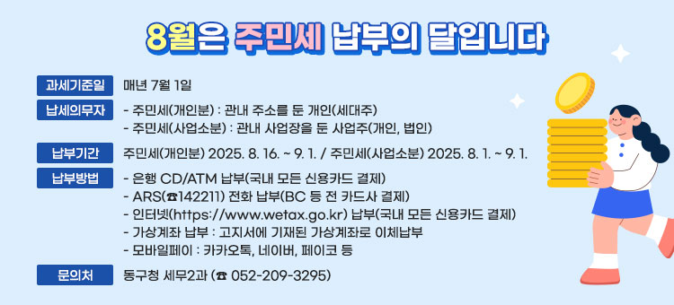 8월은 주민세 납부의 달입니다
ㆍ과세기준일 : 매년 7월 1일
ㆍ납세의무자
- 주민세(개인분) : 관내 주소를 둔 개인(세대주)
- 주민세(사업소분) : 관내 사업장을 둔 사업주(개인, 법인)
ㆍ납부기간 : 주민세(개인분) 2025. 8. 16. ~ 9. 1. / 주민세(사업소분) 2025. 8. 1. ~ 9. 1.
ㆍ납부방법
- 은행 CD/ATM 납부(국내 모든 신용카드 결제)
- ARS(☎142211) 전화 납부(BC 등 전 카드사 결제)
- 인터넷(https://www.wetax.go.kr) 납부(국내 모든 신용카드 결제)
- 가상계좌 납부 : 고지서에 기재된 가상계좌로 이체납부 
- 모바일페이 : 카카오톡, 네이버, 페이코 등
ㆍ문의처 : 동구청 세무2과 (☎ 052-209-3295)