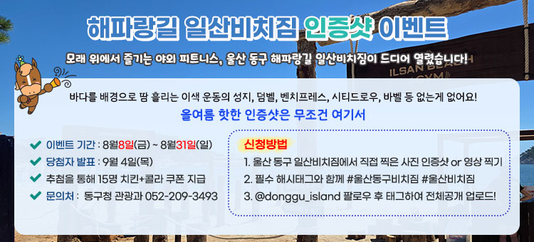 해파랑길 일산비치짐 인증샷 이벤트
모래 위에서 즐기는 야외 피트니스, 울산 동구 해파랑길 일산비치짐이 드디어 열렸습니다!
바다를 배경으로 땀 흘리는 이색 운동의 성지, 덤벨, 벤치프레스, 시티드로우, 바벨 등 없는게 없어요!
올여름 핫한 인증샷은 무조건 여기서
ㆍ이벤트 기간 : 8월8일(금) ~ 8월31일(일)
ㆍ당첨자 발표 : 9월 4일(목)
ㆍ추첨을 통해 15명 치킨+콜라 쿠폰 지급
ㆍ문의처 :  동구청 관광과 052-209-3493
ㆍ신청 방법
1. 울산 동구 일산비치짐에서 직접 찍은 사진 인증샷 or 영상 찍기
2. 필수 해시태그와 함께 #울산동구비치짐 #울산비치짐
3. @donggu_island 팔로우 후 태그하여 전체공개 업로드!