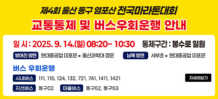 제4회 울산 동구 염포산 전국마라톤대회
교통통제 및 버스우회운행 안내
ㆍ일시: 2025. 9. 14.(일) 08:20 ~ 10:30
ㆍ통제구간: 동구 봉수로 일원
- 방어진 방면 : 현대중공업 미포문 ⇒ 울산과학대학 정문
- 남목 방면 : 서부초 ⇒ 현대중공업 미포문
ㆍ버스 우회운행
- 시내버스 : 111, 115, 124, 132, 721, 741, 1411, 1421
- 지선버스 : 동구02
- 마을버스 : 동구52, 동구53
자세히보기
