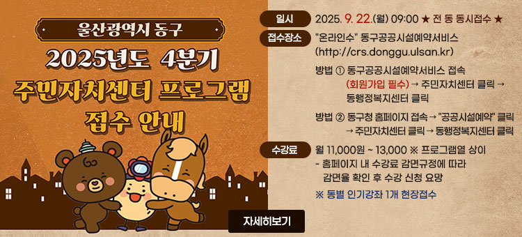 울산광역시 동구
2025년도 4분기
주민자치센터 프로그램 접수 안내
ㆍ일시 : 2025. 9. 22.(월) 09:00  ★ 전 동 동시접수 ★
ㆍ접수방법 : 온라인접수 동구공공시설예약서비스(http://crs.donggu.ulsan.kr)
- 방법 ① 동구공공시설예약서비스 접속(회원가입 필수)→ 주민자치센터 클릭 → 동행정복지센터 클릭
- 방법 ② 동구청 홈페이지 접속 → 공공시설예약 클릭 → 주민자치센터 클릭 → 동행정복지센터 클릭
ㆍ수강료 : 월11,000원 ~ 13,000 ※ 프로그램열 상이
- 홈페이지 내 수강료 감면규정에 따라 감면율 확인 후 수강 신청 요망
※ 동별 인기강좌 1개 현장접수
자세히보기