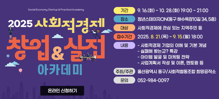 2025 사회적경제 창업&실전 아카데미
ㆍ기간 : 9. 16.(화) ~ 10. 28.(화) 19:00 ~ 21:00
ㆍ장소 :  청년스테이지ON(동구 해수욕장10길 34, 5층)
ㆍ대상 : 사회적경제에 관심 있는 지역주민 등
ㆍ접수기간 : 2025. 8. 21.(목) ~ 9. 15.(월) 18:00
ㆍ내용 :
- 사회적경제 기업의 이해 및 기본 개념
- 실패해 봤는교? 특강
- 아이템 발굴 및 마케팅 전략
- 사업계획서 작성 및 이론, 멘토링 등
ㆍ주최/주관 : 울산광역시 동구/사회적협동조합 희망공작소
ㆍ문의 : 052-984-0097
온라인 신청하기