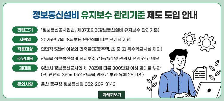 정보통신설비 유지보수 관리기준 제도 도입 안내
ㆍ관련근거 : 「정보통신공사업법」 제37조의2(정보통신설비 유지보수·관리기준)
ㆍ시행일 : 2025년 7월 18일부터 연면적에 따른 단계적 시행
ㆍ적용대상 : 연면적 5천㎡ 이상의 건축물(공동주택, 초·중·고·특수학교시설 제외)
ㆍ주요내용 : 건축물 정보통신설비 유지보수 성능점검 및 관리자 선임·신고 의무
ㆍ과태료 : 위반시 정보통신공사업 제 78조에 따른 300만원 이하 과태료 부과(단, 연면적 3만㎡ 이상 건축물 과태료 부과 유예 26. 1. 18.)
ㆍ문의사항 : 울산 동구청 정보통신팀 052-209-3143
자세히보기