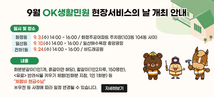 9월 OK생활민원 현장서비스의 날 개최 안내
ㆍ일시 및 장소
- 화정동 : 9. 3.(수) 14:00 ~ 16:00 / 화정주공아파트 주차장(103동 104동 사이)
- 일산동 : 9. 10.(수) 14:00 ~ 16:00 / 일산해수욕장 중앙광장
- 전하1동 : 9. 24.(수) 14:00 ~ 16:00 / 바드래공원
ㆍ 내용: 화분분갈이(1인1개, 흙갈이만 해당), 칼갈이(1인2자루, 150명한), <유료> 반려식물 키우기 체험(빈화분 지참, 1인 1화분) 등
"체험비 현금수납"
※우천 등 사정에 따라 일정 변경될 수 있습니다.
자세히보기