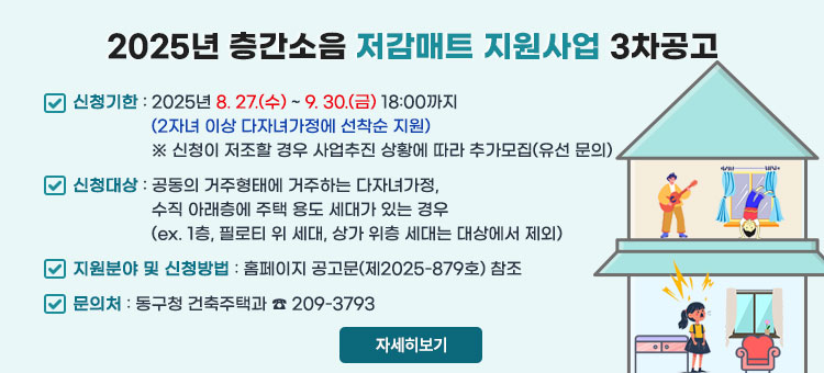 2025년 층간소음 저감매트 지원사업 3차공고
ㆍ신청기한 : 2025. 8. 27.(수) ~ 9. 30.(금) 18:00까지
(2자녀 이상 다자녀가정에 선착순 지원)
※ 신청이 저조할 경우 사업추진 상황에 따라 추가모집(유선 문의)
ㆍ신청대상 : 공동의 거주형태에 거주하는 다자녀가정,
수직 아래층에 주택 용도 세대가 있는 경우
(ex. 1층, 필로티 위 세대, 상가 위층 세대는 대상에서 제외)
ㆍ지원분야 및 신청방법 : 홈페이지 공고문(제2025-879호) 참조
ㆍ문의처 : 동구청 건축주택과 ☎ 209-3793
자세히보기