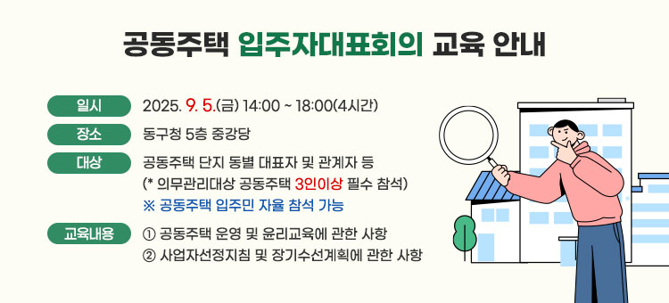 공동주택 입주자대표회의 교육 안내
ㆍ일시 : 2025. 9. 5.(금) 14:00 ~ 18:00(4시간)
ㆍ장소 : 동구청 5층 중강당
ㆍ대상 : 공동주택 단지 동별 대표자 및 관계자 등
(* 의무관리대상 공동주택 3인이상 필수 참석)
※ 공동주택 입주민 자율 참석 가능
ㆍ교육내용 : ① 공동주택 운영 및 윤리교육에 관한 사항
② 사업자선정지침 및 장기수선계획에 관한 사항