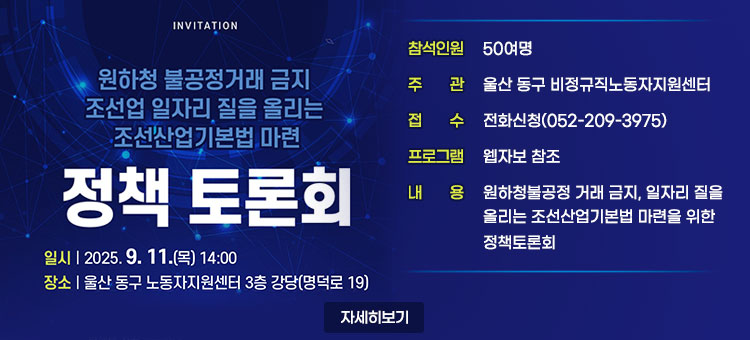 원하청 불공정거래 금지
조선업 일자리 질을 올리는
조선산업기본법 마련
정책 토론회
ㆍ일시 : 2025. 9. 11.(목) 14:00
ㆍ장소 : 울산 동구 노동자지원센터 3층 강당  
ㆍ참석인원 : 50여명
ㆍ주관 : 울산 동구 비정규직노동자지원센터 
ㆍ접수 : 전화신청(052-209-3975)
ㆍ프로그램 : 웹자보 참조
ㆍ내용 : 원하청불공정 거래 금지, 일자리 질을 올리는 조선산업기본법 마련을 위한 정책토론회 
자세히보기