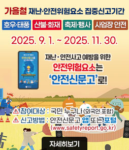 가을철 재난·안전위험요소 집중신고기간
호우·태풍, 산불·화재, 축제·행사, 사업장 안전
2025. 9. 1. ~ 2025. 11. 30.
재난·안전사고 예방을 위한
안전위험요소는
안전신문고로!
ㆍ참여대상 : 국민 누구나(외국인 포함)
ㆍ신고방법 : 안전신문고 앱 또는 포털(www.safetyreport.go.kr)
자세히보기
