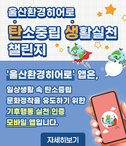 울산환경히어로
탄소중립 생활실천 챌린지
'울산환경히어로'앱은,
일상생활 속 탄소중립 문화정착을 유도하기 위한
기후행동 실천 인증 모바일 앱입니다.
자세히보기