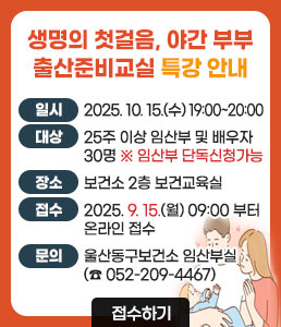 생명의 첫걸음, 야간 부부 출산준비교실 특강 안내<br />
ㆍ일시 : 2025. 10. 15.(수) 19:00~20:00<br />
ㆍ대상 : 25주 이상 임산부 및 배우자 30명 ※임산부 단독신청가능<br />
ㆍ장소 : 보건소 2층 보건교육실<br />
ㆍ접수 : 2025. 9. 15.(월) 09:00 부터 온라인 접수<br />
ㆍ문의 : 울산동구보건소 임산부실(☎ 052-209-4467)<br />
접수하기
