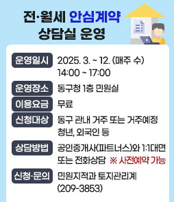 전·월세 안심계약 상담실 운영
·운영일시 : 2025. 3. ~ 12. (매주 수) 14:00 ~ 17:00
·운영장소 : 동구청 1층 민원실 
·이용요금 : 무료
·신청대상 : 동구 관내 거주 또는 거주예정 청년, 외국인 등
·상담방법 : 공인중개사(파트너스)와 1:1 대면 또는 전화상담
※ 사전예약 가능
·신청·문의 : 민원지적과 토지관리계(209-3853)