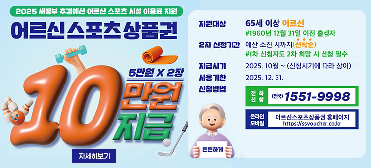 2025 새정부 추경예산 어르신 스포츠 시설 이용료 지원
어르신스포츠상품권
5만원 × 2장
10만원 지급
ㆍ지원대상 : 65세 이상 어르신
#1960년 12월 31일 출생자
ㆍ2차 신청기간 : 예산 소진 시까지(선착순)
#1차 신청자도 2차 희망 시 신청 필수
ㆍ지급시기 : 2025. 10월 ~ (신청시기에 따라 상이)
ㆍ사용기한 : 2025. 12. 31.
ㆍ신청방법
- 전화신청 (전국) 1551-9998
- 온라인 모바일 어르신스포츠상품권 홈페이지 https://ssvoucher.co.kr
튼튼하게
자세히보기