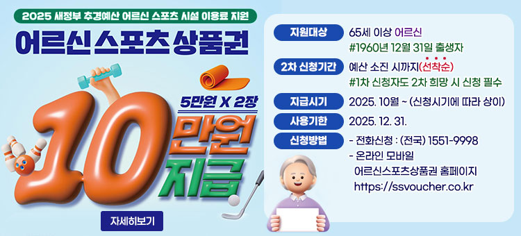 2025 새정부 추경예산 어르신 스포츠 시설 이용료 지원
어르신스포츠상품권
5만원 × 2장
10만원 지급
ㆍ지원대상 : 65세 이상 어르신
#1960년 12월 31일 출생자
ㆍ2차 신청기간 : 예산 소진 시까지(선착순)
#1차 신청자도 2차 희망 시 신청 필수
ㆍ지급시기 : 2025. 10월 ~ (신청시기에 따라 상이)
ㆍ사용기한 : 2025. 12. 31.
ㆍ신청방법
- 전화신청 : (전국) 1551-9998
- 온라인 모바일 : 어르신스포츠상품권 홈페이지 https://ssvoucher.co.kr
자세히보기