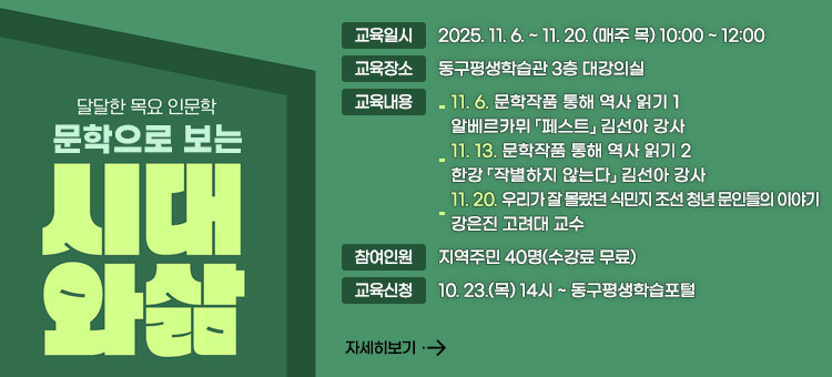 달달한 목요 인문학
문학으로 보는
시대와 삶
ㆍ교육일시 : 2025. 11. 6. ~ 11. 20. (매주 목) 10:00 ~ 12:00
ㆍ교육장소 : 동구평생학습관 3층 대강의실
ㆍ교육내용 
- 11. 6. 문학작품 통해 역사 읽기 1
알베르카뮈 「페스트」 김선아 강사
- 11. 13. 문학작품 통해 역사 읽기 2
한강 「작별하지 않는다」 김선아 강사
- 11. 20. 우리가 잘 몰랐던 식민지 조선 청년 문인들의 이야기
강은진 고려대 교수
ㆍ참여인원 : 지역주민 40명(수강료 무료)
ㆍ교육신청 : 10. 23.(목) 14시 ~ 동구평생학습포털
자세히보기