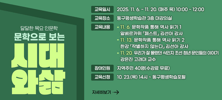 달달한 목요 인문학
문학으로 보는
시대와삶
ㆍ교육일시 : 2025. 11. 6. ~ 11. 20. (매주 목) 10:00 ~ 12:00
ㆍ교육장소 : 동구평생학습관 3층 대강의실
ㆍ교육내용
- 11. 6. 문학작품 통해 역사 읽기 1
알베르카뮈 「페스트」 김선아 강사
- 11. 13. 문학작품 통해 역사 읽기 2
한강 「작별하지 않는다」 김선아 강사
- 11. 20. 우리가 잘 몰랐던 식민지 조선 청년 문인들의 이야기
강은진 고려대 교수
ㆍ참여인원 : 지역주민 40명(수강료 무료)
ㆍ교육신청 : 10. 23.(목) 14시 ~ 동구평생학습포털
자세히보기