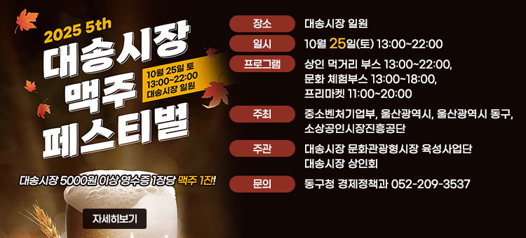 2025 5th 대송시장 맥주 페스티벌
10월 25일 토 13:00~22:00 대송시장 일원
ㆍ장소 : 대송시장 일원
ㆍ일시 : 10월 25일(토) 13:00~22:00
ㆍ프로그램 : 상인 먹거리 부스 13:00~22:00, 문화 체험부스 13:00~18:00, 프리마켓 11:00~20:00
ㆍ주최 : 중소벤처기업부, 울산광역시, 울산광역시 동구, 소상공인시장진흥공단
ㆍ주관 : 대송시장 문화관광형시장 육성사업단 | 대송시장 상인회
ㆍ문의 : 동구청 경제정책과 052-209-3537
대송시장 5000원 이상 영수증 1장당 맥주 1잔!
자세히보기
 