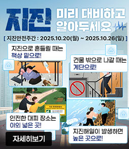 지진 미리 대비하고 알아두세요
지진안전주간 : 2025. 10. 20(월) ~ 2025. 10. 26.(일)
ㆍ지진으로 흔들릴 때는 책상 밑으로!
ㆍ건물 밖으로 나갈 때는 계단으로!
ㆍ안전한 대피 장소는 야외 넓은 곳!
ㆍ지진해일이 발생하면 높은 곳으로!
자세히보기
 