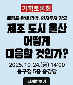 기획토론회
트럼프 관세 압박, 현지투자 강요
제조 도시 울산 어떻게 대응할 것인가?
2025. 10. 24.(금) 14:00
동구청 5층 중강당
자세히보기