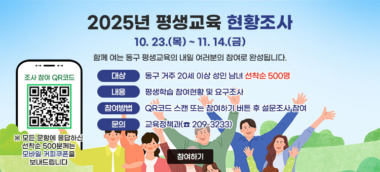 2025년 평생교육 현황조사
10. 23.(목) ~ 11. 14.(금)
함께 여는 동구 평생교육의 내일 여러분의 참여로 완성됩니다.
ㆍ대상 : 동구 거주 20세 이상 성인 남녀 선착순 500명
ㆍ내용 : 평생학습 참여현황 및 요구조사
ㆍ참여방법 : QR코드 스캔 또는 참여하기 버튼 후 설문조사 참여
ㆍ문의 : 교육정책과(☎ 209-3233)
QR코드 조사 참여 바로가기 https://m.site.naver.com/1TBKe
※ 모든 문항에 응답하신 선착순 500분께는 모바일 커피쿠폰을 보내드립니다
참여하기