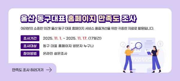 울산 동구대표 홈페이지 만족도 조사
여러분의 소중한 의견! 울산 동구 대표 홈페이지 서비스 품질개선을 위한 귀중한 자료로 활용됩니다
ㆍ조사기간 : 2025.11.1~2025.11.17.(17일간)
ㆍ조사대상 : 동구 대표 홈페이지 방문자 누구나
ㆍ참여방법 : 온라인 설문조사
만족도 조사 하러가기