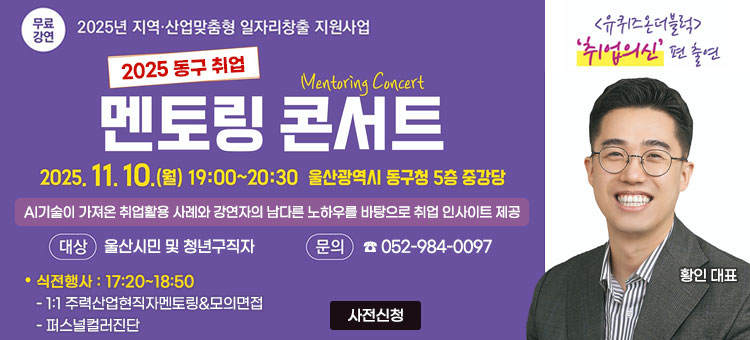 무료강연 2025년 지역·산업맞춤형 일자리창출 지원사업
2025 동구 취업
멘토링 콘서트 Mentoring Concert
2025. 11. 10.(월) 19:00~20:30 울산광역시 동구청 5층 중강당
AI기술이 가져온 취업활용 사례와 강연자의 남다른 노하우를 바탕으로 취업 인사이트 제공
ㆍ대상 : 울산시민 및 청년구직자
ㆍ문의 : ☎ 052-984-0097
ㆍ식전행사 : 17:20~18:50
- 1:1 주력산업현직자멘토링&모의면접
- 퍼스널컬러진단
<유퀴즈 온더블록> '취업의신' 편 출연
황인 대표
사전신청