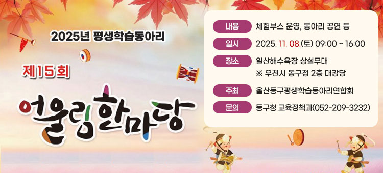 2025년 평생학습동아리
제15회 어울림한마당
ㆍ내용: 체험부스 운영, 동아리 공연 등
ㆍ일시: 2025. 11. 08.(토) 09:00 ~ 16:00
ㆍ장소: 일산해수욕장 상설무대
※ 우천시 동구청 2층 대강당
ㆍ주최: 울산동구평생학습동아리연합회
ㆍ문의: 동구청 교육정책과(052-209-3232)