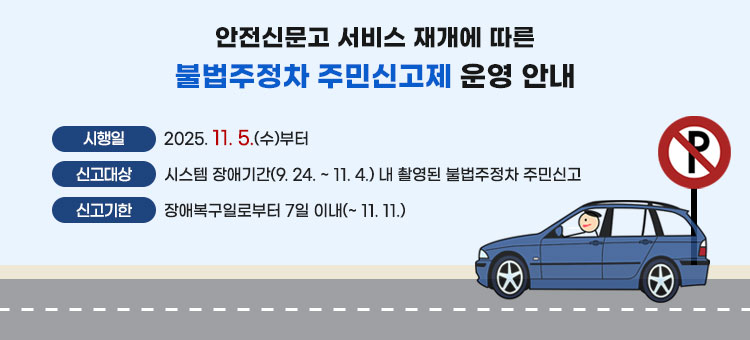 안전신문고 서비스 재개에 따른 불법주정차 주민신고제 운영 안내
ㆍ시행일 : 2025. 11. 5.(수)부터
ㆍ신고대상 : 시스템 장애기간(9. 24. ~ 11. 4.) 내 촬영된 불법주정차 주민신고
ㆍ신고기한 : 장애복구일로부터 7일 이내(~ 11. 11.)
※신고된 불법주정차 건은 과태료 부과 시스템과의 연계가 재개되는 시점부터 처리 예정