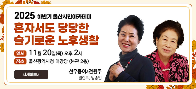 2025 하반기 울산시민아카데미
혼자서도 당당한 슬기로운 노후생활
ㆍ일시 : 11월 20일(목) 오후2시
ㆍ장소 : 울산광역시청 대강당(본관2층)
선우용여&전원주
텔런트, 방송인
자세히보기