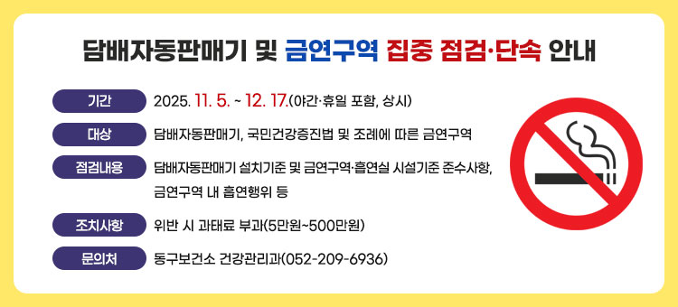 담배자동판매기 및 금연구역 집중 점검·단속 안내
ㆍ기간 : 2025. 11. 5. ~ 12. 17.(야간·휴일 포함, 상시)
ㆍ대상 : 담배자동판매기, 국민건강증진법 및 조례에 따른 금연구역
ㆍ점검내용 : 담배자동판매기 설치기준 및 금연구역·흡연실 시설기준 준수사항, 금연구역 내 흡연행위 등
ㆍ조치사항 : 위반 시 과태료 부과(5만원~500만원)
ㆍ문의처 : 동구보건소 건강관리과(052-209-6936)