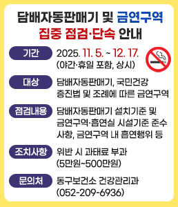담배자동판매기 및 금연구역 집중 점검·단속 안내<br />
ㆍ기간 : 2025. 11. 5. ~ 12. 17.(야간·휴일 포함, 상시)<br />
ㆍ대상 : 담배자동판매기, 국민건강증진법 및 조례에 따른 금연구역<br />
ㆍ점검내용 : 담배자동판매기 설치기준 및 금연구역·흡연실 시설기준 준수사항, 금연구역 내 흡연행위 등<br />
ㆍ조치사항 : 위반 시 과태료 부과(5만원~500만원)<br />
ㆍ문의처 : 동구보건소 건강관리과(052-209-6936)