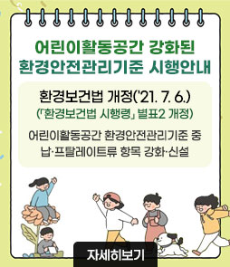 어린이활동공간 강화된
환경안전관리기준 시행안내
환경보건법 개정('21. 7. 6.) (「환경보건법 시행령」 별표2 개정)
어린이활동공간 환경안전관리기준 중 납·프탈레이트류 항목 강화·신설
자세히보기