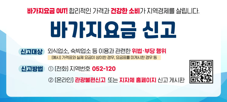 바가지요금 OUT! 합리적인 가격과 건강한 소비가 지역경제를 살립니다.
바가지요금 신고
ㆍ신고대상 : 외식업소, 숙박업소 등 이용과 관련한 위법·부당 행위
(예시) 가격표와 실제 요금이 상이한 경우, 요금표를 미게시한 경우 등
ㆍ신고방법 : ① (전화) 지역번호 052-120
② (온라인) 관광불편신고 또는 지자체 홈페이지 신고 게시판
QR코드 관광불편신고 바로가기 https://knto.or.kr/TouristComplaint