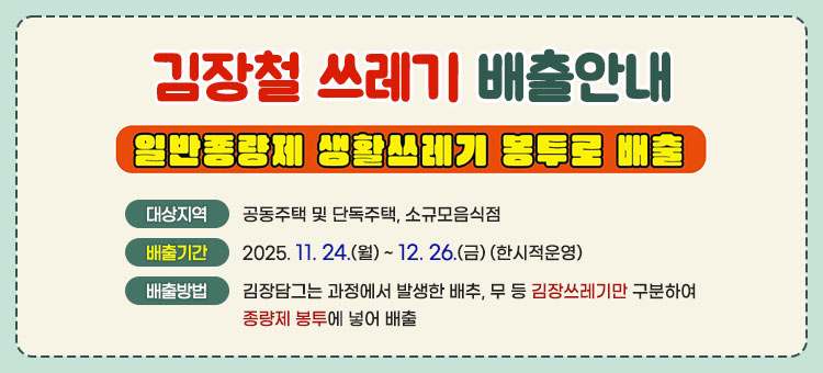 김장철 쓰레기 배출안내
일반종량제 생활쓰레기 봉투로 배출
ㆍ대상지역 : 공동주택 및 단독주택, 소규모음식점
ㆍ배출기간 : 2025. 11. 24.(월) ~ 12. 26.(금) (한시적운영)
ㆍ배출방법 : 김장담그는 과정에서 발생한 배추, 무 등 김장쓰레기만 구분하여 종량제 봉투에 넣어 배출
