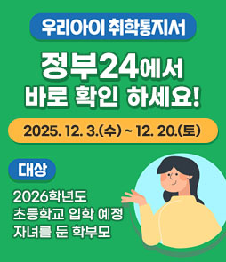 우리아이 취학통지서
정부24에서 바로 확인 하세요!
2025.12.3.(수)~12.20.(토)
대상 : 2026학년도 초등학교 입학 예정 자녀를 둔 학부모
