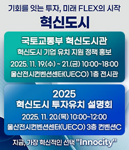 기회를 잇는 투자, 미래 FLEX의 시작
혁신도시
ㆍ국토교통부 혁신도시관
혁신도시 기업 유치 지원 정책 홍보
2025.11.19.(수)~21.(금) 10:00~18:00
울산전시컨벤션센터(UECO) 1층 전시관
ㆍ2025 혁신도시 투자유치 설명회
2025. 11. 20.(목) 10:00~12:00
울산전시컨벤션센터(UECO) 3층 컨벤션C
지금, 가장 혁신적인 선택 