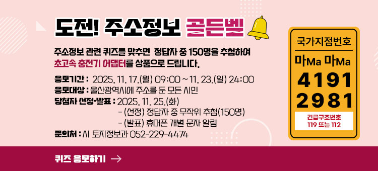 도전! 주소정보 골든벨
주소정보 관련 퀴즈를 맞추면 정답자 중 150명을 추첨하여 초고속 충전기 어댑터를 상품으로 드립니다.
ㆍ응모기간 : 2025. 11. 17.(월) 09:00 ~ 11. 23.(일) 24:00
ㆍ응모대상 : 울산광역시에 주소를 둔 모든 시민
ㆍ당첨자 선정·발표 : 2025. 11. 25.(화)
- (선정) 정답자 중 무작위 추첨(150명)
- (발표) 휴대폰 개별 문자 알림
ㆍ문의처 : 시 토지정보과 052-229-4474
국가지점번호 마Ma 마Ma
4191
2981
긴급구조번호 119또는 112
퀴즈 응모하기