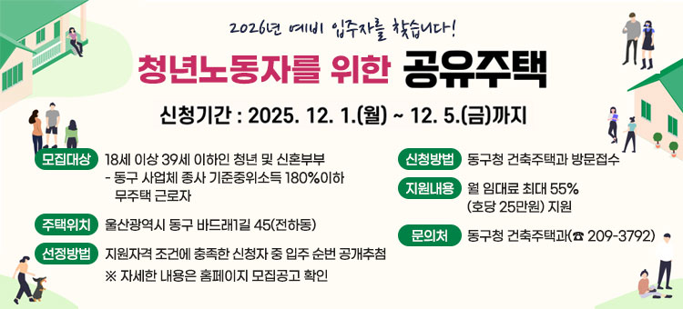 2026년 예비 입주자를 찾습니다!
청년노동자를 위한 공유주택
신청기간 : 2025. 12. 1.(월) ~ 12. 5.(금)
ㆍ모집대상 : 18세 이상 39세 이하인 청년 및 신혼부부
- 동구 사업체 종사 기준중위소득 180%이하 무주택 근로자
ㆍ신청방법 : 동구청 건축주택과 방문접수
ㆍ주택위치 : 울산광역시 동구 바드래1길 45(전하동)
ㆍ지원내용 : 월 임대료 최대 55%(호당 25만원) 지원
ㆍ선정방법 : 지원자격 조건에 충족한 신청자 중 입주 순번 공개추첨
※ 자세한 내용은 홈페이지 모집공고 확인
ㆍ문의처 : 동구청 건축주택과(☎ 209-3792)