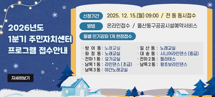 2026년도 1분기 주민자치센터 프로그램 접수안내
ㆍ신청기간 : 2025. 12. 15.(월) 09:00 / 전 동 동시접수
ㆍ방법 : 온라인접수 / 울산동구공공시설예약서비스
ㆍ동별 인기강좌 1개 현장접수
- 방어동 : 노래교실
- 일산동 : 노래교실
- 화정동 : 노래교실
- 대송동 : 시니어라인댄스(중급)
- 전하1동 : 요가교실
- 전하2동 : 필라테스
- 남목1동 : 라인댄스(초급)
- 남목2동 : 왕초보라인댄스
- 남목3동 : 야간노래교실
자세히보기