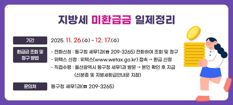 지방세 미환급금 일제정리
ㆍ기간 : 2025. 11. 26.(수) ~ 12. 17.(수)   
ㆍ환급금 조회 및 청구 방법
- 전화신청 : 동구청 세무1과(☎ 209-3265) 전화하여 조회 및 청구
- 위택스 신청 : 위택스(www.wetax.go.kr) 접속 → 환급 신청
- 직접수령 : 울산광역시 동구청 세무1과 방문 → 본인 확인 후 지급
(신분증 및 지방세환급안내문 지참)
ㆍ문의처 : 동구청 세무1과(☎ 209-3265)