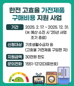 한전 고효율 가전제품 구매비용 지원 사업
ㆍ기간 : 2025. 2. 17. ~ 2025. 12. 31.
(※ 예산 소진 시 ‘25년 사업 조기 종료)
ㆍ신청대상 : 기초생활수급자 등(고효율 가전제품 구입한 자)
ㆍ지원금액 : 30만원 한도
ㆍ문의전화 : 1551-1212(대표번호)