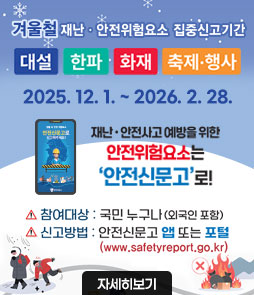 겨울철 재난·안전위험요소 집중신고기간
대설, 한파, 화재, 축제·행사
2025. 12. 1. ~ 2026.2.28.
재난·안전사고 예방을 위한
안전위험요소는
안전신문고로!
ㆍ참여대상 : 국민 누구나(외국인 포함)
ㆍ신고방법 : 안전신문고 앱 또는 포털(www.safetyreport.go.kr)
자세히보기