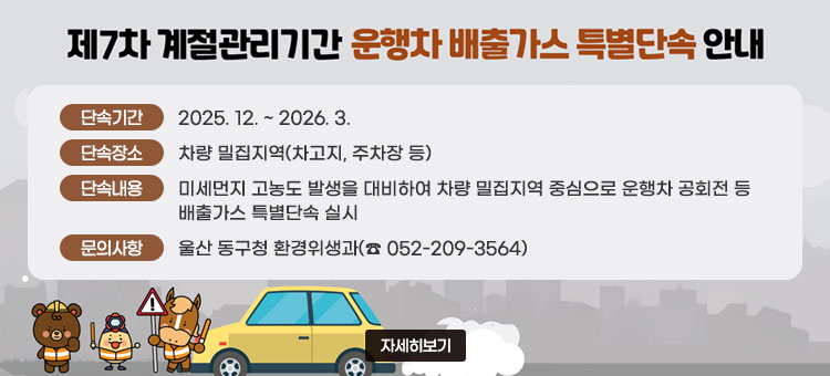제7차 계절관리기간
운행차 배출가스 특별단속 안내
ㆍ단속기간 : 2025. 12. ~ 2026. 3.
ㆍ단속장소 : 차량 밀집지역(차고지, 주차장 등)
ㆍ단속내용 : 미세먼지 고농도 발생을 대비하여 차량 밀집지역 중심으로 운행차 공회전 등 배출가스 특별단속 실시
ㆍ문의사항 : 울산 동구청 환경위생과(☎ 052-209-3564)
자세히보기